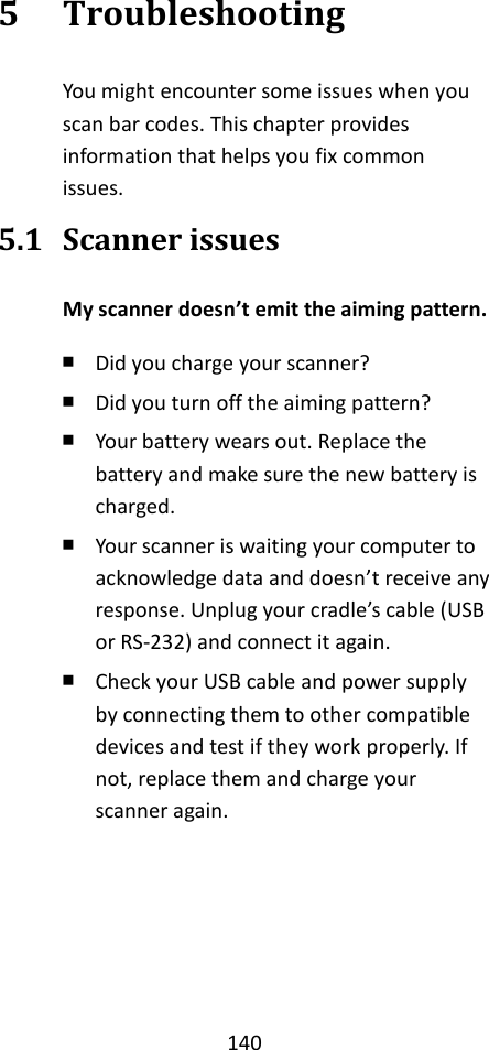 140  5 Troubleshooting You might encounter some issues when you scan bar codes. This chapter provides information that helps you fix common issues. 5.1 Scanner issues My scanner doesn’t emit the aiming pattern. ￭ Did you charge your scanner? ￭ Did you turn off the aiming pattern? ￭ Your battery wears out. Replace the battery and make sure the new battery is charged. ￭ Your scanner is waiting your computer to acknowledge data and doesn’t receive any response. Unplug your cradle’s cable (USB or RS-232) and connect it again. ￭ Check your USB cable and power supply by connecting them to other compatible devices and test if they work properly. If not, replace them and charge your scanner again.    