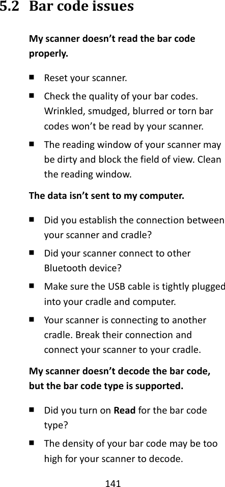 141  5.2 Bar code issues My scanner doesn’t read the bar code properly. ￭ Reset your scanner. ￭ Check the quality of your bar codes. Wrinkled, smudged, blurred or torn bar codes won’t be read by your scanner. ￭ The reading window of your scanner may be dirty and block the field of view. Clean the reading window. The data isn’t sent to my computer. ￭ Did you establish the connection between your scanner and cradle? ￭ Did your scanner connect to other Bluetooth device? ￭ Make sure the USB cable is tightly plugged into your cradle and computer. ￭ Your scanner is connecting to another cradle. Break their connection and connect your scanner to your cradle. My scanner doesn’t decode the bar code, but the bar code type is supported. ￭ Did you turn on Read for the bar code type? ￭ The density of your bar code may be too high for your scanner to decode. 
