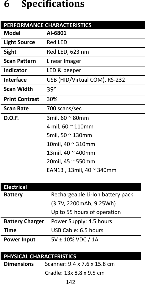 142  6 Specifications PERFORMANCE CHARACTERISTICS Model AI-6801 Light Source Red LED Sight Red LED, 623 nm Scan Pattern Linear Imager Indicator LED &amp; beeper Interface USB (HID/Virtual COM), RS-232 Scan Width 39° Print Contrast 30% Scan Rate 700 scans/sec D.O.F. 3mil, 60 ~ 80mm 4 mil, 60 ~ 110mm 5mil, 50 ~ 130mm 10mil, 40 ~ 310mm 13mil, 40 ~ 400mm 20mil, 45 ~ 550mm EAN13 , 13mil, 40 ~ 340mm  Electrical Battery Rechargeable Li-Ion battery pack (3.7V, 2200mAh, 9.25Wh) Up to 55 hours of operation Battery Charger Time Power Supply: 4.5 hours USB Cable: 6.5 hours Power Input 5V ± 10% VDC / 1A  PHYSICAL CHARACTERISTICS Dimensions Scanner: 9.4 x 7.6 x 15.8 cm Cradle: 13x 8.8 x 9.5 cm 