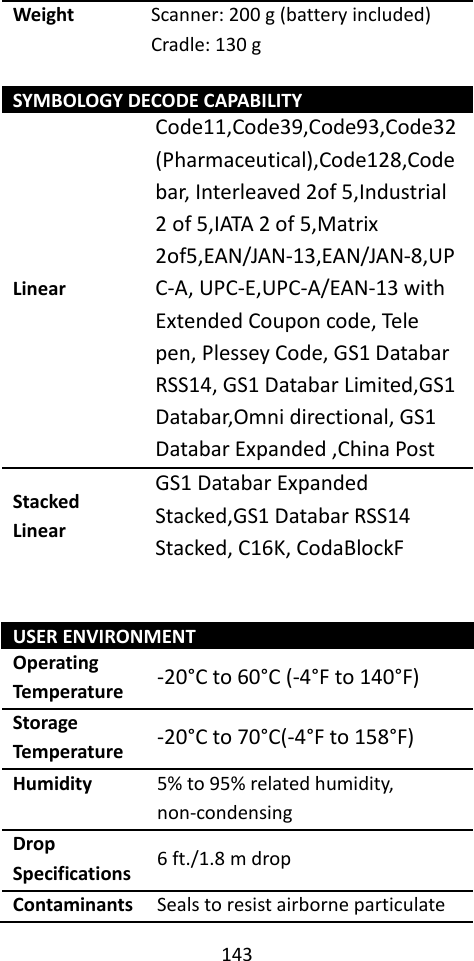 143  Weight Scanner: 200 g (battery included) Cradle: 130 g  SYMBOLOGY DECODE CAPABILITY Linear Code11,Code39,Code93,Code32(Pharmaceutical),Code128,Code bar, Interleaved 2of 5,Industrial 2 of 5,IATA 2 of 5,Matrix 2of5,EAN/JAN‐13,EAN/JAN‐8,UPC‐A, UPC‐E,UPC‐A/EAN‐13 with Extended Coupon code, Tele pen, Plessey Code, GS1 Databar RSS14, GS1 Databar Limited,GS1 Databar,Omni directional, GS1 Databar Expanded ,China Post Stacked Linear GS1 Databar Expanded Stacked,GS1 Databar RSS14 Stacked, C16K, CodaBlockF   USER ENVIRONMENT Operating Temperature -20°C to 60°C (-4°F to 140°F) Storage Temperature -20°C to 70°C(-4°F to 158°F) Humidity 5% to 95% related humidity, non-condensing Drop Specifications 6 ft./1.8 m drop Contaminants Seals to resist airborne particulate 