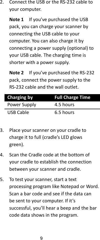 9  2. Connect the USB or the RS-232 cable to your computer. Note 1  If you’ve purchased the USB pack, you can charge your scanner by connecting the USB cable to your computer. You can also charge it by connecting a power supply (optional) to your USB cable. The charging time is shorter with a power supply. Note 2    If you’ve purchased the RS-232 pack, connect the power supply to the RS-232 cable and the wall outlet. Charging by Full Charge Time Power Supply 4.5 hours USB Cable 6.5 hours  3. Place your scanner on your cradle to charge it to full (cradle’s LED glows green). 4. Scan the Cradle code at the bottom of your cradle to establish the connection between your scanner and cradle. 5. To test your scanner, start a text processing program like Notepad or Word. Scan a bar code and see if the data can be sent to your computer. If it’s successful, you’ll hear a beep and the bar code data shows in the program.  