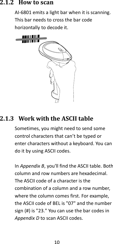 10  2.1.2 How to scan AI-6801 emits a light bar when it is scanning. This bar needs to cross the bar code horizontally to decode it.   2.1.3 Work with the ASCII table Sometimes, you might need to send some control characters that can’t be typed or enter characters without a keyboard. You can do it by using ASCII codes.  In Appendix B, you&apos;ll find the ASCII table. Both column and row numbers are hexadecimal. The ASCII code of a character is the combination of a column and a row number, where the column comes first. For example, the ASCII code of BEL is &quot;07&quot; and the number sign (#) is &quot;23.&quot; You can use the bar codes in Appendix D to scan ASCII codes. 