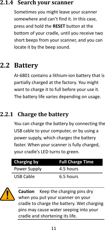 11  2.1.4 Search your scanner Sometimes you might leave your scanner somewhere and can’t find it. In this case, press and hold the RESET button at the bottom of your cradle, until you receive two short beeps from your scanner, and you can locate it by the beep sound.  2.2 Battery AI-6801 contains a lithium-ion battery that is partially charged at the factory. You might want to charge it to full before your use it. The battery life varies depending on usage.  2.2.1 Charge the battery You can charge the battery by connecting the USB cable to your computer, or by using a power supply, which charges the battery faster. When your scanner is fully charged, your cradle’s LED turns to green. Charging by Full Charge Time Power Supply 4.5 hours USB Cable 6.5 hours   Caution  Keep the charging pins dry when you put your scanner on your cradle to charge the battery. Wet charging pins may cause water seeping into your cradle and shortening its life. 