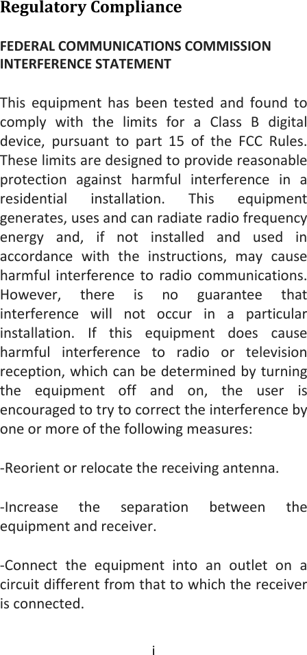 i  Regulatory Compliance FEDERAL COMMUNICATIONS COMMISSION INTERFERENCE STATEMENT This  equipment  has  been tested  and  found  to comply  with  the  limits  for  a  Class  B  digital device,  pursuant  to  part  15  of  the  FCC  Rules. These limits are designed to provide reasonable protection  against  harmful  interference  in  a residential  installation.  This  equipment generates, uses and can radiate radio frequency energy  and,  if  not  installed  and  used  in accordance  with  the  instructions,  may  cause harmful interference to radio communications. However,  there  is  no  guarantee  that interference  will  not  occur  in  a  particular installation.  If  this  equipment  does  cause harmful  interference  to  radio  or  television reception, which can be determined by turning the  equipment  off  and  on,  the  user  is encouraged to try to correct the interference by one or more of the following measures: -Reorient or relocate the receiving antenna. -Increase  the  separation  between  the equipment and receiver. -Connect  the  equipment  into  an  outlet  on  a circuit different from that to which the receiver is connected. 