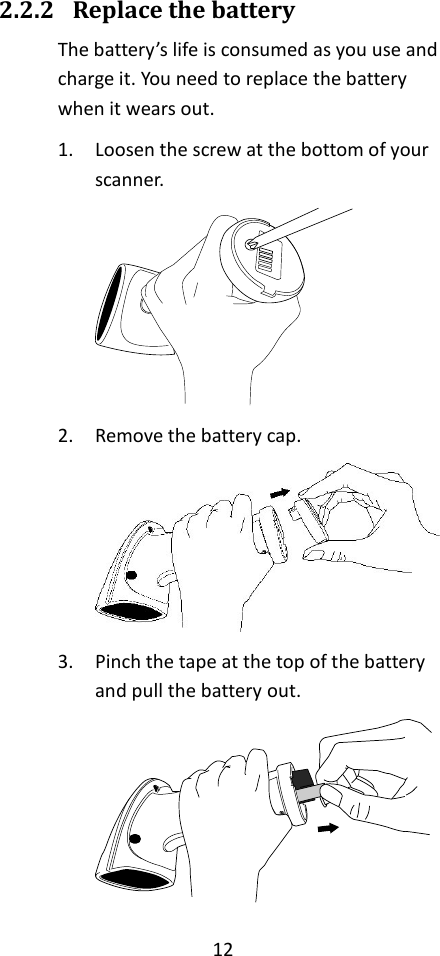 12  2.2.2 Replace the battery The battery’s life is consumed as you use and charge it. You need to replace the battery when it wears out. 1. Loosen the screw at the bottom of your scanner.  2. Remove the battery cap.  3. Pinch the tape at the top of the battery and pull the battery out.  