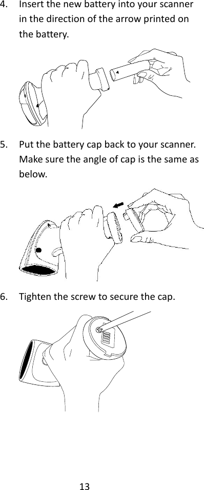 13  4. Insert the new battery into your scanner in the direction of the arrow printed on the battery.  5. Put the battery cap back to your scanner. Make sure the angle of cap is the same as below.  6. Tighten the screw to secure the cap.     