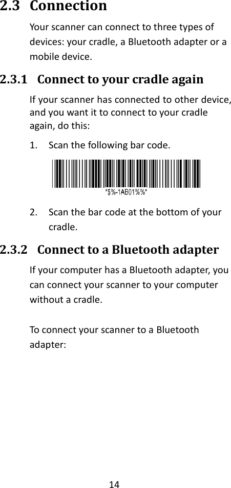 14  2.3 Connection Your scanner can connect to three types of devices: your cradle, a Bluetooth adapter or a mobile device. 2.3.1 Connect to your cradle again If your scanner has connected to other device, and you want it to connect to your cradle again, do this: 1. Scan the following bar code.  2. Scan the bar code at the bottom of your cradle. 2.3.2 Connect to a Bluetooth adapter If your computer has a Bluetooth adapter, you can connect your scanner to your computer without a cradle.  To connect your scanner to a Bluetooth adapter:      