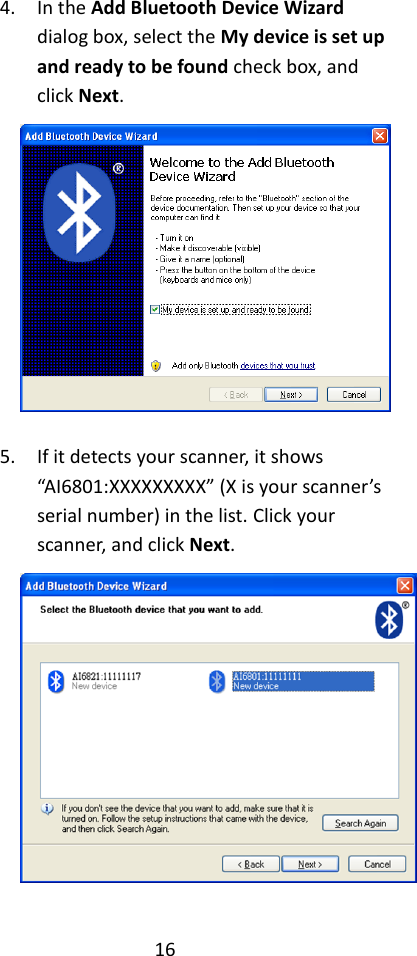 16  4. In the Add Bluetooth Device Wizard dialog box, select the My device is set up and ready to be found check box, and click Next.   5. If it detects your scanner, it shows “AI6801:XXXXXXXXX” (X is your scanner’s serial number) in the list. Click your scanner, and click Next.    