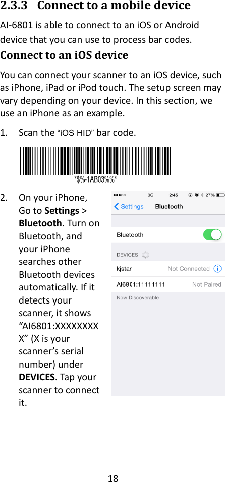 18  2.3.3 Connect to a mobile device AI-6801 is able to connect to an iOS or Android device that you can use to process bar codes. Connect to an iOS device You can connect your scanner to an iOS device, such as iPhone, iPad or iPod touch. The setup screen may vary depending on your device. In this section, we use an iPhone as an example. 1. Scan the “iOS HID” bar code.  2. On your iPhone, Go to Settings &gt; Bluetooth. Turn on Bluetooth, and your iPhone searches other Bluetooth devices automatically. If it detects your scanner, it shows “AI6801:XXXXXXXXX” (X is your scanner’s serial number) under DEVICES. Tap your scanner to connect it.    