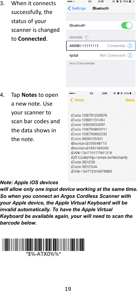 19  3. When it connects successfully, the status of your scanner is changed to Connected.    4. Tap Notes to open a new note. Use your scanner to scan bar codes and the data shows in the note.    Note: Apple iOS devices will allow only one input device working at the same time. So when you connect an Argox Cordless Scanner with your Apple device, the Apple Virtual Keyboard will be invalid automatically. To have the Apple Virtual Keyboard be available again, your will need to scan the barcode below.      