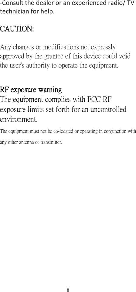 ii  -Consult the dealer or an experienced radio/ TV technician for help.  CAUTION: Any changes or modifications not expressly approved by the grantee of this device could void the user&apos;s authority to operate the equipment.  RF exposure warning   The equipment complies with FCC RF exposure limits set forth for an uncontrolled environment. The equipment must not be co-located or operating in conjunction with any other antenna or transmitter.         