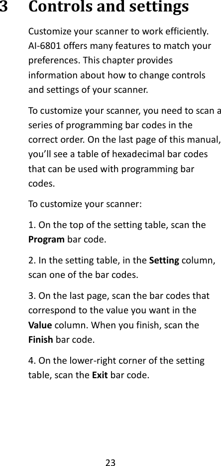 23  3 Controls and settings Customize your scanner to work efficiently. AI-6801 offers many features to match your preferences. This chapter provides information about how to change controls and settings of your scanner. To customize your scanner, you need to scan a series of programming bar codes in the correct order. On the last page of this manual, you’ll see a table of hexadecimal bar codes that can be used with programming bar codes. To customize your scanner: 1. On the top of the setting table, scan the Program bar code. 2. In the setting table, in the Setting column, scan one of the bar codes. 3. On the last page, scan the bar codes that correspond to the value you want in the Value column. When you finish, scan the Finish bar code. 4. On the lower-right corner of the setting table, scan the Exit bar code.    