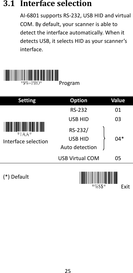 25  3.1 Interface selection AI-6801 supports RS-232, USB HID and virtual COM. By default, your scanner is able to detect the interface automatically. When it detects USB, it selects HID as your scanner’s interface.  Program  Setting Option Value  Interface selection RS-232 01 USB HID 03 RS-232/   USB HID Auto detection  04* USB Virtual COM 05 (*) Default       Exit     