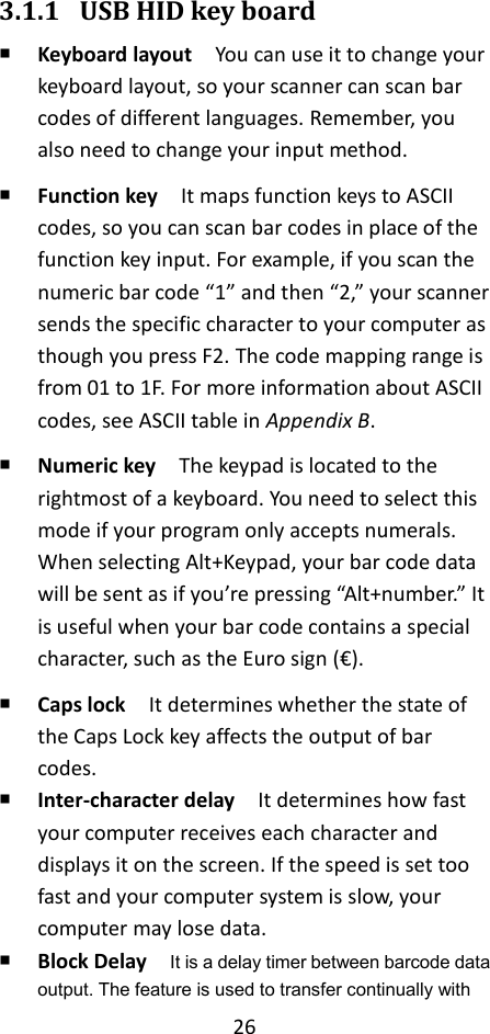 26  3.1.1 USB HID key board  Keyboard layout  You can use it to change your keyboard layout, so your scanner can scan bar codes of different languages. Remember, you also need to change your input method.  Function key    It maps function keys to ASCII codes, so you can scan bar codes in place of the function key input. For example, if you scan the numeric bar code “1” and then “2,” your scanner sends the specific character to your computer as though you press F2. The code mapping range is from 01 to 1F. For more information about ASCII codes, see ASCII table in Appendix B.  Numeric key  The keypad is located to the rightmost of a keyboard. You need to select this mode if your program only accepts numerals. When selecting Alt+Keypad, your bar code data will be sent as if you’re pressing “Alt+number.” It is useful when your bar code contains a special character, such as the Euro sign (€).  Caps lock  It determines whether the state of the Caps Lock key affects the output of bar codes.  Inter-character delay    It determines how fast your computer receives each character and displays it on the screen. If the speed is set too fast and your computer system is slow, your computer may lose data.  Block Delay  It is a delay timer between barcode data output. The feature is used to transfer continually with 