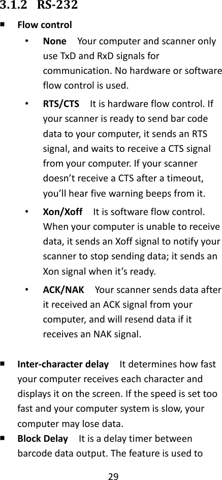 29  3.1.2 RS-232  Flow control • None  Your computer and scanner only use TxD and RxD signals for communication. No hardware or software flow control is used. • RTS/CTS  It is hardware flow control. If your scanner is ready to send bar code data to your computer, it sends an RTS signal, and waits to receive a CTS signal from your computer. If your scanner doesn’t receive a CTS after a timeout, you’ll hear five warning beeps from it. • Xon/Xoff  It is software flow control. When your computer is unable to receive data, it sends an Xoff signal to notify your scanner to stop sending data; it sends an Xon signal when it’s ready. • ACK/NAK  Your scanner sends data after it received an ACK signal from your computer, and will resend data if it receives an NAK signal.   Inter-character delay    It determines how fast your computer receives each character and displays it on the screen. If the speed is set too fast and your computer system is slow, your computer may lose data.  Block Delay  It is a delay timer between barcode data output. The feature is used to 