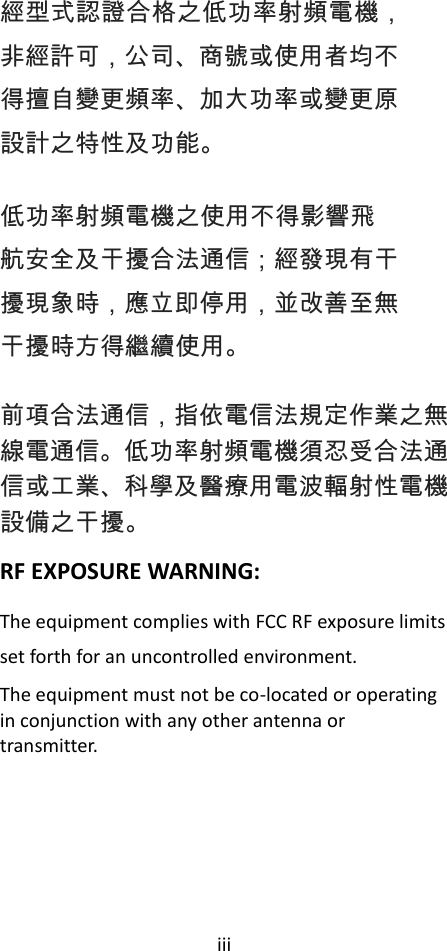 iii  經型式認證合格之低功率射頻電機，非經許可，公司、商號或使用者均不得擅自變更頻率、加大功率或變更原設計之特性及功能。 低功率射頻電機之使用不得影響飛航安全及干擾合法通信；經發現有干擾現象時，應立即停用，並改善至無干擾時方得繼續使用。 前項合法通信，指依電信法規定作業之無線電通信。低功率射頻電機須忍受合法通信或工業、科學及醫療用電波輻射性電機設備之干擾。 RF EXPOSURE WARNING: The equipment complies with FCC RF exposure limits set forth for an uncontrolled environment. The equipment must not be co-located or operating in conjunction with any other antenna or transmitter.       