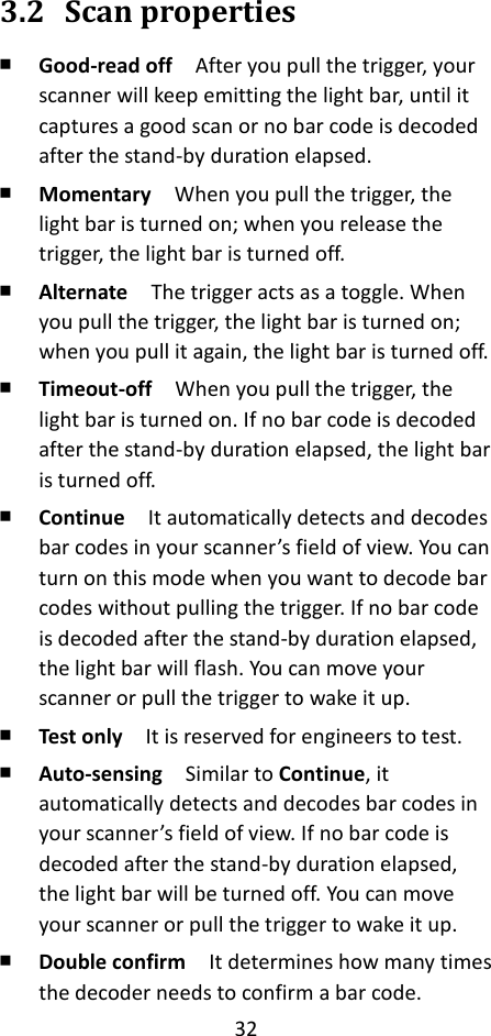 32  3.2 Scan properties ￭ Good-read off  After you pull the trigger, your scanner will keep emitting the light bar, until it captures a good scan or no bar code is decoded after the stand-by duration elapsed. ￭ Momentary  When you pull the trigger, the light bar is turned on; when you release the trigger, the light bar is turned off. ￭ Alternate  The trigger acts as a toggle. When you pull the trigger, the light bar is turned on; when you pull it again, the light bar is turned off. ￭ Timeout-off  When you pull the trigger, the light bar is turned on. If no bar code is decoded after the stand-by duration elapsed, the light bar is turned off. ￭ Continue  It automatically detects and decodes bar codes in your scanner’s field of view. You can turn on this mode when you want to decode bar codes without pulling the trigger. If no bar code is decoded after the stand-by duration elapsed, the light bar will flash. You can move your scanner or pull the trigger to wake it up. ￭ Test only  It is reserved for engineers to test. ￭ Auto-sensing  Similar to Continue, it automatically detects and decodes bar codes in your scanner’s field of view. If no bar code is decoded after the stand-by duration elapsed, the light bar will be turned off. You can move your scanner or pull the trigger to wake it up. ￭ Double confirm  It determines how many times the decoder needs to confirm a bar code.   