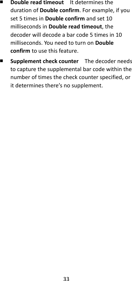 33  ￭ Double read timeout  It determines the duration of Double confirm. For example, if you set 5 times in Double confirm and set 10 milliseconds in Double read timeout, the decoder will decode a bar code 5 times in 10 milliseconds. You need to turn on Double confirm to use this feature. ￭ Supplement check counter  The decoder needs to capture the supplemental bar code within the number of times the check counter specified, or it determines there’s no supplement.     