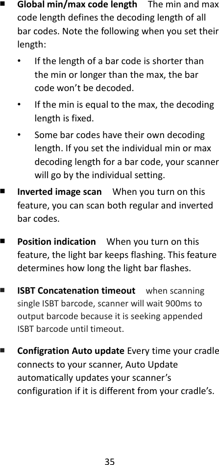 35  ￭ Global min/max code length  The min and max code length defines the decoding length of all bar codes. Note the following when you set their length: • If the length of a bar code is shorter than the min or longer than the max, the bar code won’t be decoded. • If the min is equal to the max, the decoding length is fixed. • Some bar codes have their own decoding length. If you set the individual min or max decoding length for a bar code, your scanner will go by the individual setting. ￭ Inverted image scan  When you turn on this feature, you can scan both regular and inverted bar codes. ￭ Position indication  When you turn on this feature, the light bar keeps flashing. This feature determines how long the light bar flashes. ￭ ISBT Concatenation timeout   when scanning single ISBT barcode, scanner will wait 900ms to output barcode because it is seeking appended ISBT barcode until timeout. ￭ Configration Auto update Every time your cradle connects to your scanner, Auto Update automatically updates your scanner’s configuration if it is different from your cradle’s. 