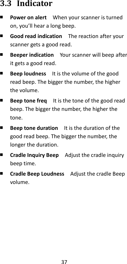 37   3.3 Indicator ￭ Power on alert  When your scanner is turned on, you’ll hear a long beep. ￭ Good read indication  The reaction after your scanner gets a good read. ￭ Beeper indication  Your scanner will beep after it gets a good read. ￭ Beep loudness  It is the volume of the good read beep. The bigger the number, the higher the volume. ￭ Beep tone freq    It is the tone of the good read beep. The bigger the number, the higher the tone. ￭ Beep tone duration  It is the duration of the good read beep. The bigger the number, the longer the duration. ￭ Cradle Inquiry Beep  Adjust the cradle inquiry beep time. ￭ Cradle Beep Loudness  Adjust the cradle Beep volume.         