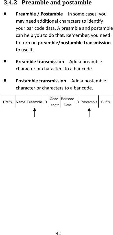 41  3.4.2 Preamble and postamble ￭ Preamble / Postamble  In some cases, you may need additional characters to identify your bar code data. A preamble and postamble can help you to do that. Remember, you need to turn on preamble/postamble transmission to use it. ￭ Preamble transmission  Add a preamble character or characters to a bar code. ￭ Postamble transmission  Add a postamble character or characters to a bar code. Prefix Name Preamble ID Code Length Barcode Data ID Postamble Suffix            