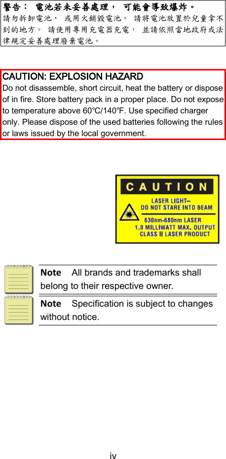 iv   警告： 電池若未妥善處理， 可能會導致爆炸。 請勿拆卸電池， 或用火銷毀電池。 請將電池放置於兒童拿不到的地方。 請使用專用充電器充電， 並請依照當地政府或法律規定妥善處理廢棄電池。   CAUTION: EXPLOSION HAZARD Do not disassemble, short circuit, heat the battery or dispose of in fire. Store battery pack in a proper place. Do not expose to temperature above 60℃/140℉. Use specified charger only. Please dispose of the used batteries following the rules or laws issued by the local government.           Note  All brands and trademarks shall belong to their respective owner.  Note  Specification is subject to changes without notice. 