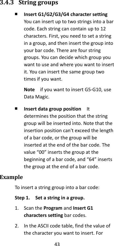 43  3.4.3 String groups ￭ Insert G1/G2/G3/G4 character setting  You can insert up to two strings into a bar code. Each string can contain up to 12 characters. First, you need to set a string in a group, and then insert the group into your bar code. There are four string groups. You can decide which group you want to use and where you want to insert it. You can insert the same group two times if you want. Note  if you want to insert G5-G10, use Data Magic. ￭ Insert data group position  It determines the position that the string group will be inserted into. Note that the insertion position can&apos;t exceed the length of a bar code, or the group will be inserted at the end of the bar code. The value “00” inserts the group at the beginning of a bar code, and “64” inserts the group at the end of a bar code. Example To insert a string group into a bar code: Step 1.  Set a string in a group. 1. Scan the Program and Insert G1 characters setting bar codes. 2. In the ASCII code table, find the value of the character you want to insert. For 