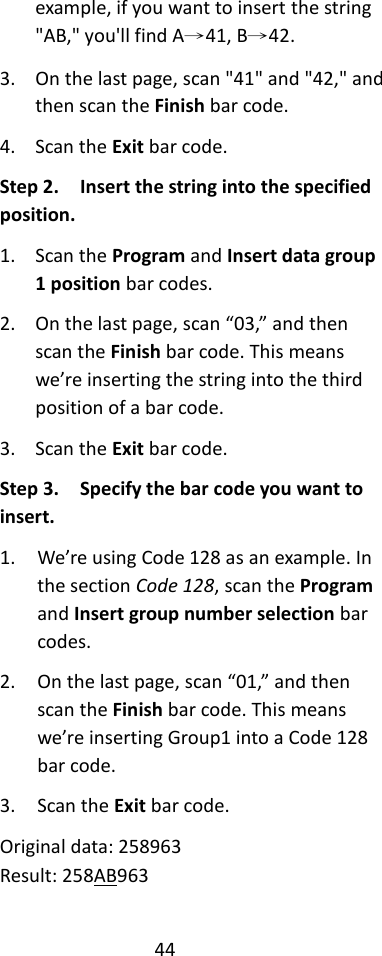 44  example, if you want to insert the string &quot;AB,&quot; you&apos;ll find A→41, B→42. 3. On the last page, scan &quot;41&quot; and &quot;42,&quot; and then scan the Finish bar code. 4. Scan the Exit bar code. Step 2.  Insert the string into the specified position. 1. Scan the Program and Insert data group 1 position bar codes. 2. On the last page, scan “03,” and then scan the Finish bar code. This means we’re inserting the string into the third position of a bar code. 3. Scan the Exit bar code. Step 3.  Specify the bar code you want to insert. 1. We’re using Code 128 as an example. In the section Code 128, scan the Program and Insert group number selection bar codes. 2. On the last page, scan “01,” and then scan the Finish bar code. This means we’re inserting Group1 into a Code 128 bar code. 3. Scan the Exit bar code. Original data: 258963 Result: 258AB963 