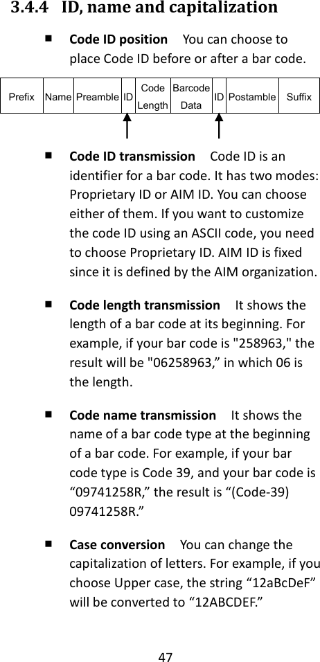 47  3.4.4 ID, name and capitalization ￭ Code ID position  You can choose to place Code ID before or after a bar code. Prefix Name Preamble ID Code Length Barcode Data ID Postamble Suffix  ￭ Code ID transmission  Code ID is an identifier for a bar code. It has two modes: Proprietary ID or AIM ID. You can choose either of them. If you want to customize the code ID using an ASCII code, you need to choose Proprietary ID. AIM ID is fixed since it is defined by the AIM organization. ￭ Code length transmission  It shows the length of a bar code at its beginning. For example, if your bar code is &quot;258963,&quot; the result will be &quot;06258963,” in which 06 is the length. ￭ Code name transmission  It shows the name of a bar code type at the beginning of a bar code. For example, if your bar code type is Code 39, and your bar code is “09741258R,” the result is “(Code-39) 09741258R.” ￭ Case conversion  You can change the capitalization of letters. For example, if you choose Upper case, the string “12aBcDeF” will be converted to “12ABCDEF.”  