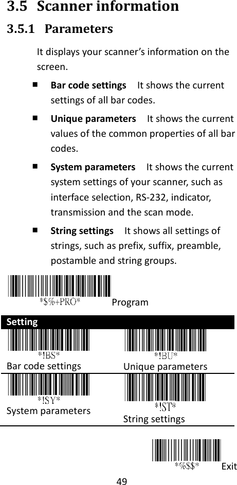 49  3.5 Scanner information 3.5.1 Parameters It displays your scanner’s information on the screen. ￭ Bar code settings  It shows the current settings of all bar codes. ￭ Unique parameters  It shows the current values of the common properties of all bar codes. ￭ System parameters  It shows the current system settings of your scanner, such as interface selection, RS-232, indicator, transmission and the scan mode. ￭ String settings  It shows all settings of strings, such as prefix, suffix, preamble, postamble and string groups. Program Setting  Bar code settings  Unique parameters  System parameters  String settings  Exit 