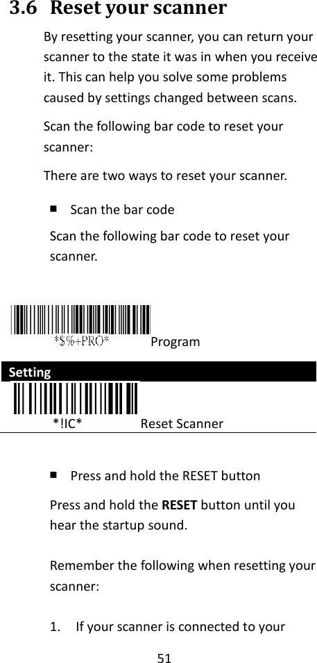 51  3.6 Reset your scanner By resetting your scanner, you can return your scanner to the state it was in when you receive it. This can help you solve some problems caused by settings changed between scans. Scan the following bar code to reset your scanner: There are two ways to reset your scanner. ￭ Scan the bar code Scan the following bar code to reset your scanner.  Program Setting              *!IC*                Reset Scanner  ￭ Press and hold the RESET button Press and hold the RESET button until you hear the startup sound.  Remember the following when resetting your scanner:  1. If your scanner is connected to your 