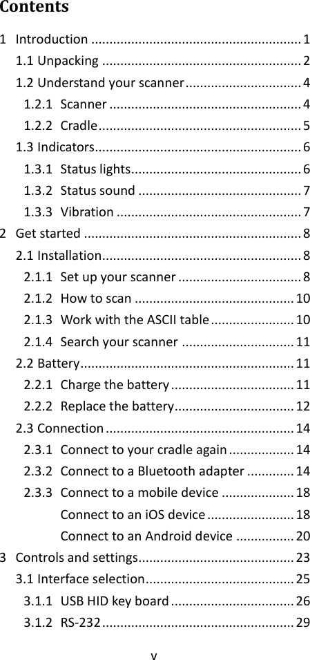 v  Contents 1 Introduction .......................................................... 1 1.1 Unpacking ....................................................... 2 1.2 Understand your scanner ................................ 4 1.2.1 Scanner ..................................................... 4 1.2.2 Cradle ........................................................ 5 1.3 Indicators......................................................... 6 1.3.1 Status lights ............................................... 6 1.3.2 Status sound ............................................. 7 1.3.3 Vibration ................................................... 7 2 Get started ............................................................ 8 2.1 Installation....................................................... 8 2.1.1 Set up your scanner .................................. 8 2.1.2 How to scan ............................................ 10 2.1.3 Work with the ASCII table ....................... 10 2.1.4 Search your scanner ............................... 11 2.2 Battery ........................................................... 11 2.2.1 Charge the battery .................................. 11 2.2.2 Replace the battery................................. 12 2.3 Connection .................................................... 14 2.3.1 Connect to your cradle again .................. 14 2.3.2 Connect to a Bluetooth adapter ............. 14 2.3.3 Connect to a mobile device .................... 18 Connect to an iOS device ........................ 18 Connect to an Android device ................ 20 3 Controls and settings........................................... 23 3.1 Interface selection ......................................... 25 3.1.1 USB HID key board .................................. 26 3.1.2 RS-232 ..................................................... 29 