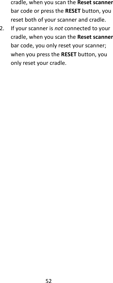 52  cradle, when you scan the Reset scanner bar code or press the RESET button, you reset both of your scanner and cradle. 2. If your scanner is not connected to your cradle, when you scan the Reset scanner bar code, you only reset your scanner; when you press the RESET button, you only reset your cradle.  