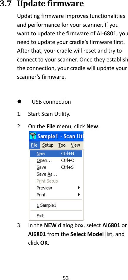 53  3.7 Update firmware Updating firmware improves functionalities and performance for your scanner. If you want to update the firmware of AI-6801, you need to update your cradle’s firmware first. After that, your cradle will reset and try to connect to your scanner. Once they establish the connection, your cradle will update your scanner’s firmware.   USB connection 1. Start Scan Utility. 2. On the File menu, click New.  3. In the NEW dialog box, select AI6801 or AI6801 from the Select Model list, and click OK. 