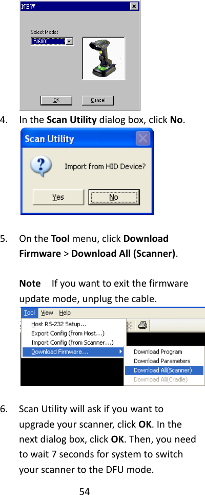 54   4. In the Scan Utility dialog box, click No.   5. On the Tool menu, click Download Firmware &gt; Download All (Scanner).  Note  If you want to exit the firmware update mode, unplug the cable.   6. Scan Utility will ask if you want to upgrade your scanner, click OK. In the next dialog box, click OK. Then, you need to wait 7 seconds for system to switch your scanner to the DFU mode. 