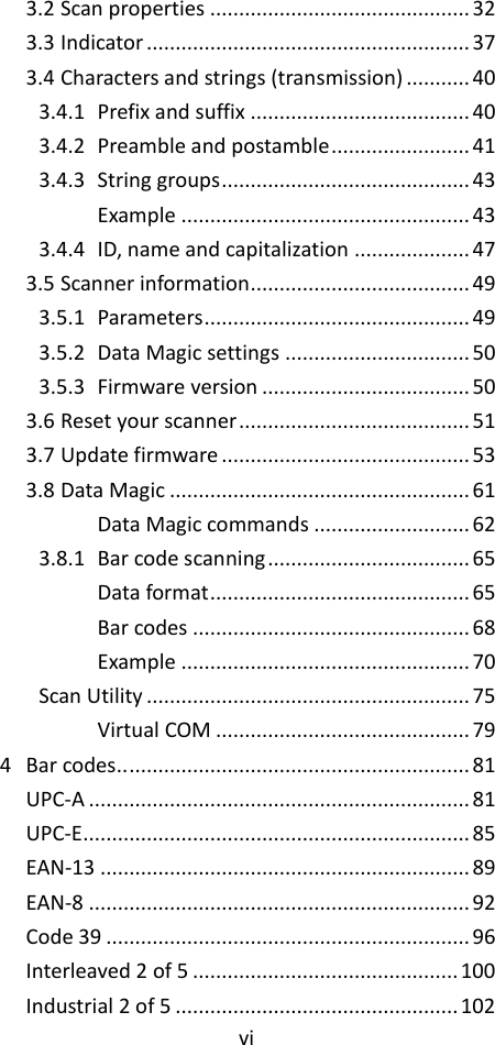 vi  3.2 Scan properties ............................................. 32 3.3 Indicator ........................................................ 37 3.4 Characters and strings (transmission) ........... 40 3.4.1 Prefix and suffix ...................................... 40 3.4.2 Preamble and postamble ........................ 41 3.4.3 String groups ........................................... 43 Example .................................................. 43 3.4.4 ID, name and capitalization .................... 47 3.5 Scanner information ...................................... 49 3.5.1 Parameters .............................................. 49 3.5.2 Data Magic settings ................................ 50 3.5.3 Firmware version .................................... 50 3.6 Reset your scanner ........................................ 51 3.7 Update firmware ........................................... 53 3.8 Data Magic .................................................... 61 Data Magic commands ........................... 62 3.8.1 Bar code scanning ................................... 65 Data format ............................................. 65 Bar codes ................................................ 68 Example .................................................. 70 Scan Utility ........................................................ 75 Virtual COM ............................................ 79 4 Bar codes.. ........................................................... 81 UPC-A .................................................................. 81 UPC-E................................................................... 85 EAN-13 ................................................................ 89 EAN-8 .................................................................. 92 Code 39 ............................................................... 96 Interleaved 2 of 5 .............................................. 100 Industrial 2 of 5 ................................................. 102 