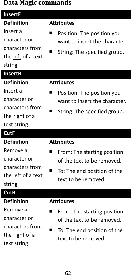 62  Data Magic commands InsertF Definition Insert a character or characters from the left of a text string. Attributes ￭ Position: The position you want to insert the character. ￭ String: The specified group. InsertB Definition Insert a character or characters from the right of a text string. Attributes ￭ Position: The position you want to insert the character. ￭ String: The specified group. CutF Definition Remove a character or characters from the left of a text string. Attributes ￭ From: The starting position of the text to be removed. ￭ To: The end position of the text to be removed. CutB Definition Remove a character or characters from the right of a text string.   Attributes ￭ From: The starting position of the text to be removed. ￭ To: The end position of the text to be removed. 