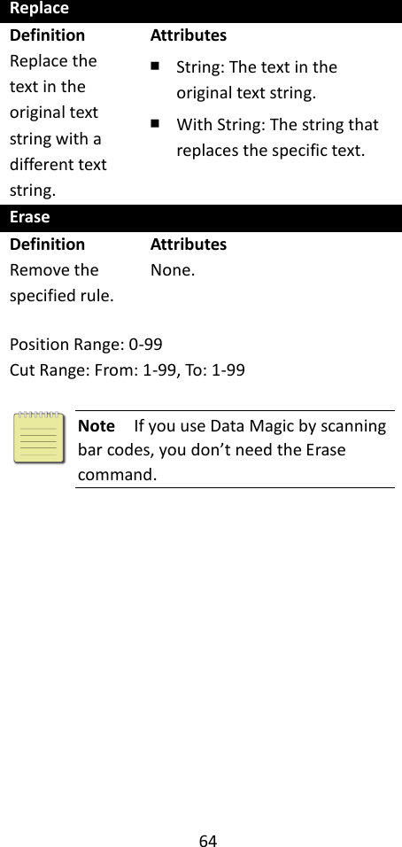 64  Replace Definition Replace the text in the original text string with a different text string. Attributes ￭ String: The text in the original text string. ￭ With String: The string that replaces the specific text. Erase Definition Remove the specified rule. Attributes None.  Position Range: 0-99 Cut Range: From: 1-99, To: 1-99   Note  If you use Data Magic by scanning bar codes, you don’t need the Erase command.  