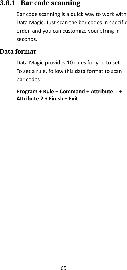 65  3.8.1 Bar code scanning Bar code scanning is a quick way to work with Data Magic. Just scan the bar codes in specific order, and you can customize your string in seconds. Data format Data Magic provides 10 rules for you to set. To set a rule, follow this data format to scan bar codes: Program + Rule + Command + Attribute 1 + Attribute 2 + Finish + Exit                       