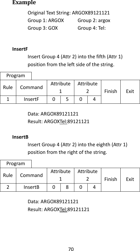 70  Example Original Text String: ARGOX89121121 Group 1: ARGOX   Group 2: argox Group 3: GOX    Group 4: Tel:   InsertF Insert Group 4 (Attr 2) into the fifth (Attr 1) position from the left side of the string. Program Rule Command Attribute 1 Attribute 2 Finish Exit 1 InsertF 0 5 0 4  Data: ARGOX89121121 Result: ARGOXTel:89121121  InsertB Insert Group 4 (Attr 2) into the eighth (Attr 1) position from the right of the string. Program Rule Command Attribute 1 Attribute 2 Finish Exit 2 InsertB 0 8 0 4  Data: ARGOX89121121 Result: ARGOXTel:89121121     