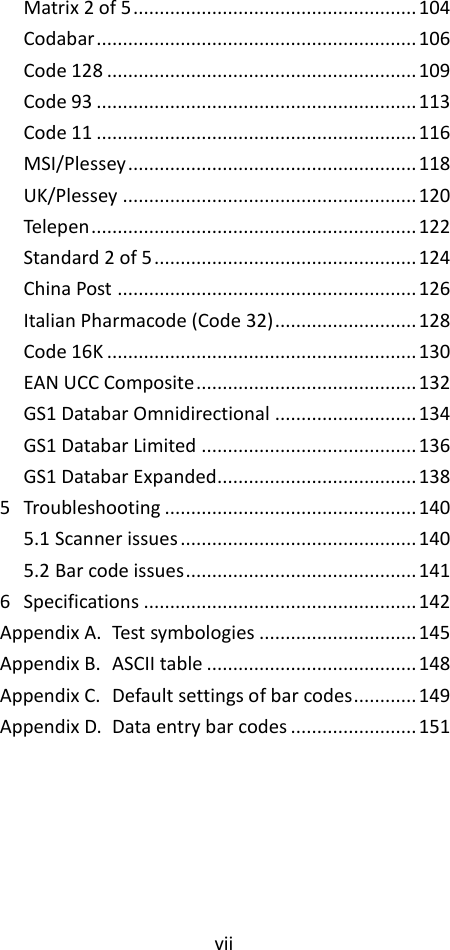 vii  Matrix 2 of 5 ...................................................... 104 Codabar ............................................................. 106 Code 128 ........................................................... 109 Code 93 ............................................................. 113 Code 11 ............................................................. 116 MSI/Plessey ....................................................... 118 UK/Plessey ........................................................ 120 Telepen .............................................................. 122 Standard 2 of 5 .................................................. 124 China Post ......................................................... 126 Italian Pharmacode (Code 32) ........................... 128 Code 16K ........................................................... 130 EAN UCC Composite .......................................... 132 GS1 Databar Omnidirectional ........................... 134 GS1 Databar Limited ......................................... 136 GS1 Databar Expanded...................................... 138 5 Troubleshooting ................................................ 140 5.1 Scanner issues ............................................. 140 5.2 Bar code issues ............................................ 141 6 Specifications .................................................... 142 Appendix A. Test symbologies .............................. 145 Appendix B. ASCII table ........................................ 148 Appendix C. Default settings of bar codes ............ 149 Appendix D. Data entry bar codes ........................ 151 