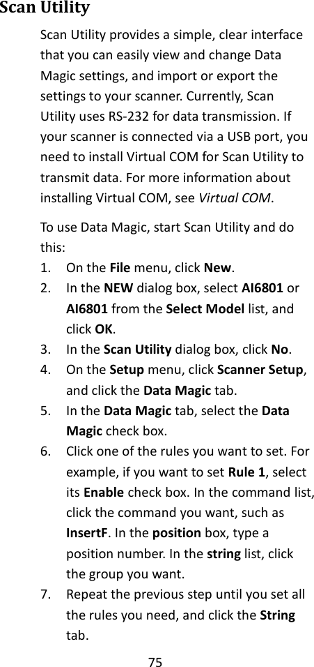 75  Scan Utility Scan Utility provides a simple, clear interface that you can easily view and change Data Magic settings, and import or export the settings to your scanner. Currently, Scan Utility uses RS-232 for data transmission. If your scanner is connected via a USB port, you need to install Virtual COM for Scan Utility to transmit data. For more information about installing Virtual COM, see Virtual COM. To use Data Magic, start Scan Utility and do this: 1. On the File menu, click New. 2. In the NEW dialog box, select AI6801 or AI6801 from the Select Model list, and click OK. 3. In the Scan Utility dialog box, click No. 4. On the Setup menu, click Scanner Setup, and click the Data Magic tab. 5. In the Data Magic tab, select the Data Magic check box. 6. Click one of the rules you want to set. For example, if you want to set Rule 1, select its Enable check box. In the command list, click the command you want, such as InsertF. In the position box, type a position number. In the string list, click the group you want. 7. Repeat the previous step until you set all the rules you need, and click the String tab. 