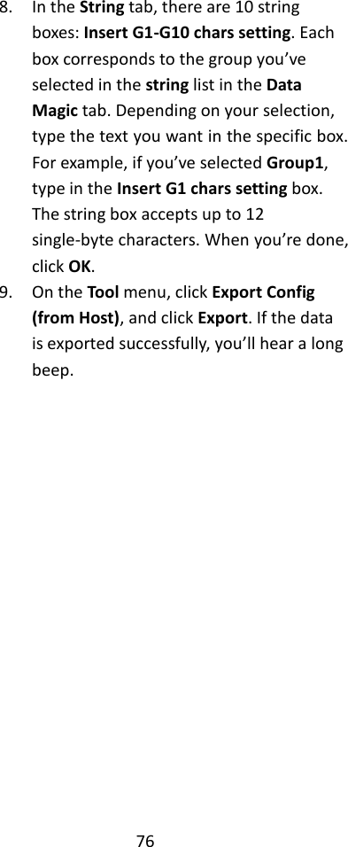 76  8. In the String tab, there are 10 string boxes: Insert G1-G10 chars setting. Each box corresponds to the group you’ve selected in the string list in the Data Magic tab. Depending on your selection, type the text you want in the specific box. For example, if you’ve selected Group1, type in the Insert G1 chars setting box. The string box accepts up to 12 single-byte characters. When you’re done, click OK. 9. On the Tool menu, click Export Config (from Host), and click Export. If the data is exported successfully, you’ll hear a long beep.                  