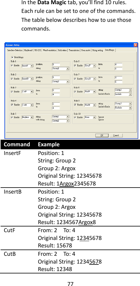 77  In the Data Magic tab, you’ll find 10 rules. Each rule can be set to one of the commands. The table below describes how to use those commands.   Command Example InsertF Position: 1 String: Group 2 Group 2: Argox Original String: 12345678 Result: 1Argox2345678 InsertB Position: 1 String: Group 2 Group 2: Argox Original String: 12345678 Result: 1234567Argox8 CutF From: 2    To: 4 Original String: 12345678 Result: 15678 CutB From: 2    To: 4 Original String: 12345678 Result: 12348 