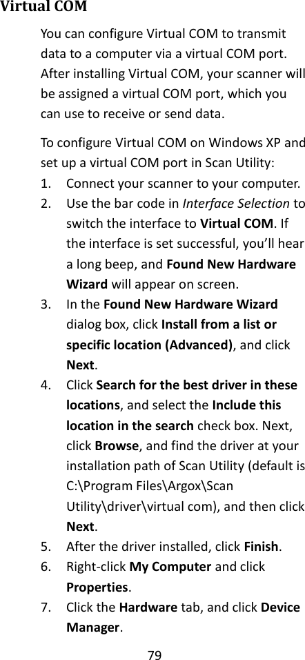 79  Virtual COM You can configure Virtual COM to transmit data to a computer via a virtual COM port. After installing Virtual COM, your scanner will be assigned a virtual COM port, which you can use to receive or send data. To configure Virtual COM on Windows XP and set up a virtual COM port in Scan Utility: 1. Connect your scanner to your computer. 2. Use the bar code in Interface Selection to switch the interface to Virtual COM. If the interface is set successful, you’ll hear a long beep, and Found New Hardware Wizard will appear on screen. 3. In the Found New Hardware Wizard dialog box, click Install from a list or specific location (Advanced), and click Next. 4. Click Search for the best driver in these locations, and select the Include this location in the search check box. Next, click Browse, and find the driver at your installation path of Scan Utility (default is C:\Program Files\Argox\Scan Utility\driver\virtual com), and then click Next. 5. After the driver installed, click Finish. 6. Right-click My Computer and click Properties. 7. Click the Hardware tab, and click Device Manager. 