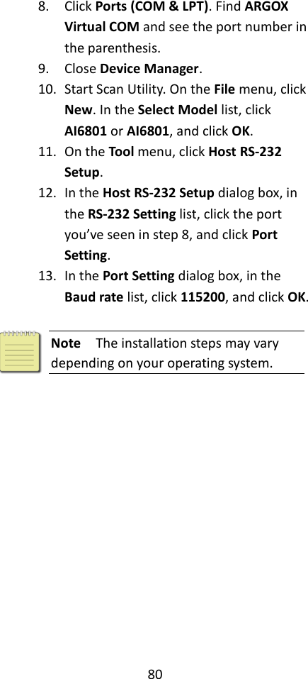 80  8. Click Ports (COM &amp; LPT). Find ARGOX Virtual COM and see the port number in the parenthesis. 9. Close Device Manager. 10. Start Scan Utility. On the File menu, click New. In the Select Model list, click AI6801 or AI6801, and click OK. 11. On the Tool menu, click Host RS-232 Setup. 12. In the Host RS-232 Setup dialog box, in the RS-232 Setting list, click the port you’ve seen in step 8, and click Port Setting. 13. In the Port Setting dialog box, in the Baud rate list, click 115200, and click OK.   Note  The installation steps may vary depending on your operating system. 