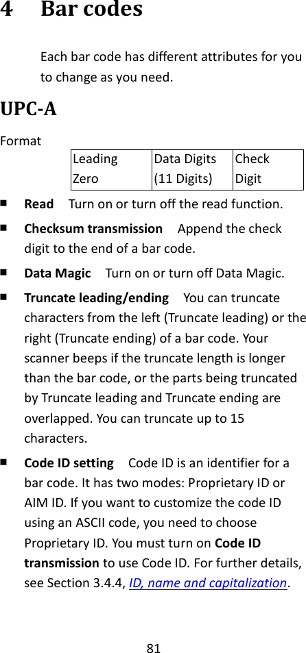 81  4 Bar codes Each bar code has different attributes for you to change as you need. UPC-A Format Leading Zero Data Digits (11 Digits) Check Digit ￭ Read  Turn on or turn off the read function. ￭ Checksum transmission  Append the check digit to the end of a bar code. ￭ Data Magic  Turn on or turn off Data Magic. ￭ Truncate leading/ending    You can truncate characters from the left (Truncate leading) or the right (Truncate ending) of a bar code. Your scanner beeps if the truncate length is longer than the bar code, or the parts being truncated by Truncate leading and Truncate ending are overlapped. You can truncate up to 15 characters. ￭ Code ID setting  Code ID is an identifier for a bar code. It has two modes: Proprietary ID or AIM ID. If you want to customize the code ID using an ASCII code, you need to choose Proprietary ID. You must turn on Code ID transmission to use Code ID. For further details, see Section 3.4.4, ID, name and capitalization.  