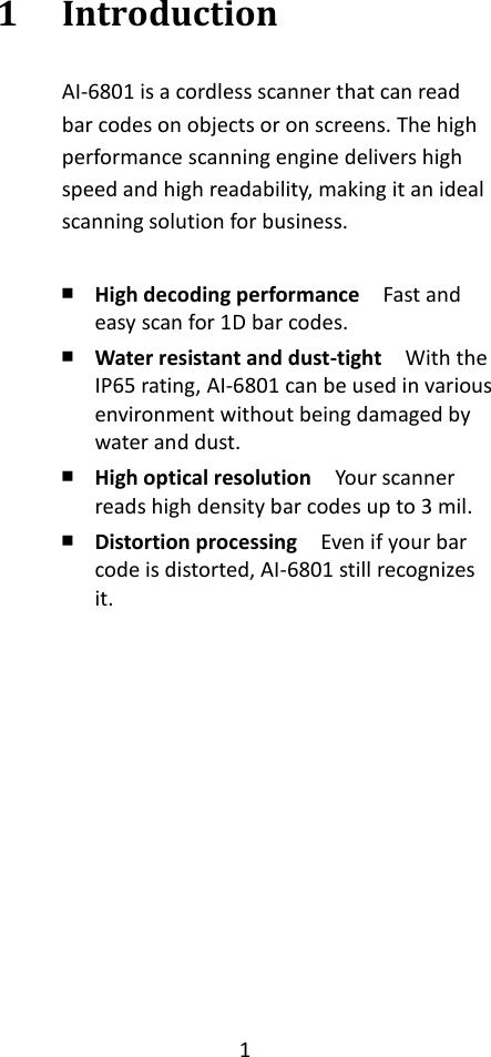 1  1 Introduction AI-6801 is a cordless scanner that can read bar codes on objects or on screens. The high performance scanning engine delivers high speed and high readability, making it an ideal scanning solution for business.    ￭ High decoding performance  Fast and easy scan for 1D bar codes. ￭ Water resistant and dust-tight  With the IP65 rating, AI-6801 can be used in various environment without being damaged by water and dust. ￭ High optical resolution  Your scanner reads high density bar codes up to 3 mil. ￭ Distortion processing    Even if your bar code is distorted, AI-6801 still recognizes it.    