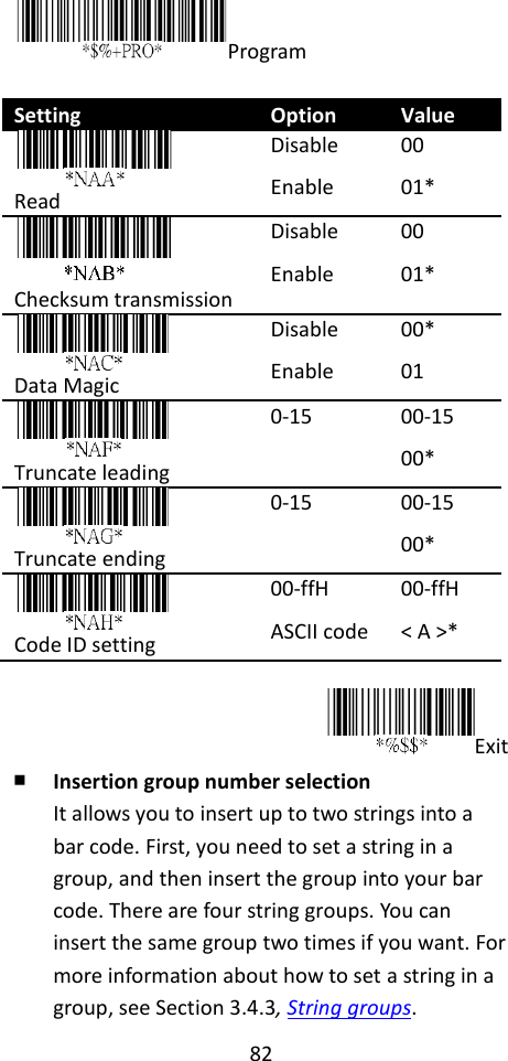 82  Program  Setting Option Value  Read Disable Enable 00 01*  Checksum transmission Disable Enable 00 01*  Data Magic Disable Enable 00* 01  Truncate leading 0-15 00-15 00*  Truncate ending 0-15 00-15 00*  Code ID setting 00-ffH ASCII code 00-ffH &lt; A &gt;*  Exit ￭ Insertion group number selection It allows you to insert up to two strings into a bar code. First, you need to set a string in a group, and then insert the group into your bar code. There are four string groups. You can insert the same group two times if you want. For more information about how to set a string in a group, see Section 3.4.3, String groups. 