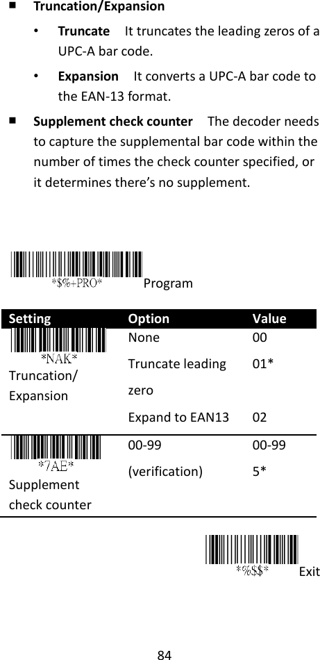 84  ￭ Truncation/Expansion • Truncate  It truncates the leading zeros of a UPC-A bar code. • Expansion  It converts a UPC-A bar code to the EAN-13 format. ￭ Supplement check counter  The decoder needs to capture the supplemental bar code within the number of times the check counter specified, or it determines there’s no supplement.    Program  Setting Option Value  Truncation/ Expansion None Truncate leading zero Expand to EAN13 00 01*  02  Supplement check counter 00-99 (verification) 00-99 5*  Exit The 